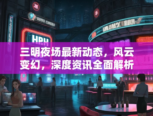 三明夜场最新动态，风云变幻，深度资讯全面解析盘点