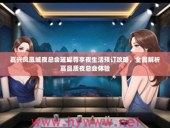 嘉兴凤凰城夜总会璀璨尊享夜生活预订攻略,全面解析高品质夜总会体验 嘉兴凤凰城夜总会璀璨尊享夜生活预订攻略,全面解析高品质夜总会体验