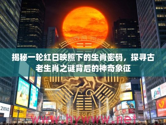 揭秘一轮红日映照下的生肖密码，探寻古老生肖之谜背后的神奇象征